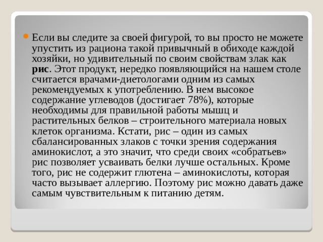 Если вы следите за своей фигурой, то вы просто не можете упустить из рациона такой привычный в обиходе каждой хозяйки, но удивительный по своим свойствам злак как рис . Этот продукт, нередко появляющийся на нашем столе считается врачами-диетологами одним из самых рекомендуемых к употреблению. В нем высокое содержание углеводов (достигает 78%), которые необходимы для правильной работы мышц и растительных белков – строительного материала новых клеток организма. Кстати, рис – один из самых сбалансированных злаков с точки зрения содержания аминокислот, а это значит, что среди своих «собратьев» рис позволяет усваивать белки лучше остальных. Кроме того, рис не содержит глютена – аминокислоты, которая часто вызывает аллергию. Поэтому рис можно давать даже самым чувствительным к питанию детям. 