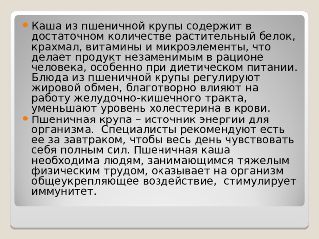 Каша из пшеничной крупы содержит в достаточном количестве растительный белок, крахмал, витамины и микроэлементы, что делает продукт незаменимым в рационе человека, особенно при диетическом питании. Блюда из пшеничной крупы регулируют жировой обмен, благотворно влияют на работу желудочно-кишечного тракта, уменьшают уровень холестерина в крови. Пшеничная крупа – источник энергии для организма.  Специалисты рекомендуют есть ее за завтраком, чтобы весь день чувствовать себя полным сил. Пшеничная каша необходима людям, занимающимся тяжелым физическим трудом, оказывает на организм общеукрепляющее воздействие,  стимулирует иммунитет. 