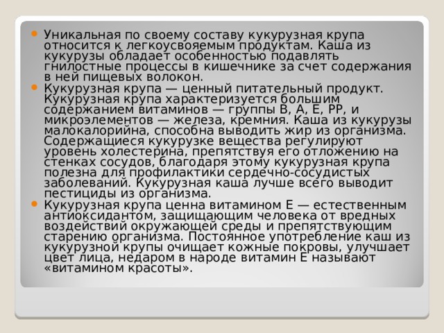 Уникальная по своему составу кукурузная крупа относится к легкоусвояемым продуктам. Каша из кукурузы обладает особенностью подавлять гнилостные процессы в кишечнике за счет содержания в ней пищевых волокон. Кукурузная крупа — ценный питательный продукт. Кукурузная крупа характеризуется большим содержанием витаминов — группы В, А, Е, РР, и микроэлементов — железа, кремния. Каша из кукурузы малокалорийна, способна выводить жир из организма. Содержащиеся кукурузке вещества регулируют уровень холестерина, препятствуя его отложению на стенках сосудов, благодаря этому кукурузная крупа полезна для профилактики сердечно-сосудистых заболеваний. Кукурузная каша лучше всего выводит пестициды из организма. Кукурузная крупа ценна витамином Е — естественным антиоксидантом, защищающим человека от вредных воздействий окружающей среды и препятствующим старению организма. Постоянное употребление каш из кукурузной крупы очищает кожные покровы, улучшает цвет лица, недаром в народе витамин Е называют «витамином красоты». 