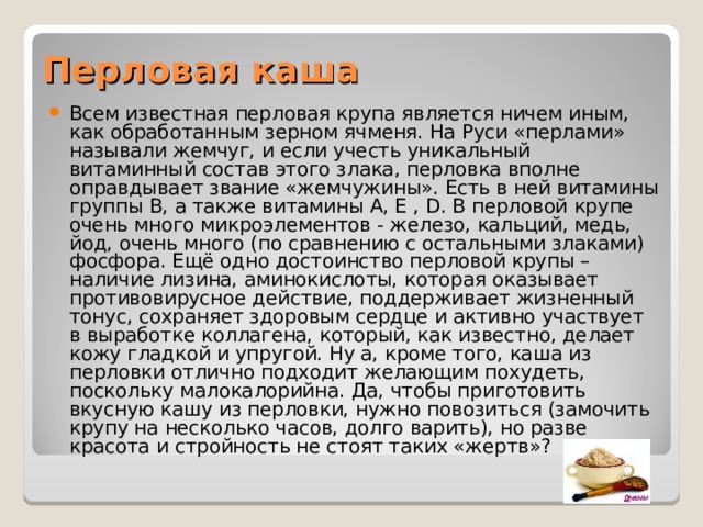 Перловая каша Всем известная перловая крупа является ничем иным, как обработанным зерном ячменя. На Руси «перлами» называли жемчуг, и если учесть уникальный витаминный состав этого злака, перловка вполне оправдывает звание «жемчужины». Есть в ней витамины группы В, а также витамины А, Е , D. В перловой крупе очень много микроэлементов - железо, кальций, медь, йод, очень много (по сравнению с остальными злаками) фосфора. Ещё одно достоинство перловой крупы – наличие лизина, аминокислоты, которая оказывает противовирусное действие, поддерживает жизненный тонус, сохраняет здоровым сердце и активно участвует в выработке коллагена, который, как известно, делает кожу гладкой и упругой. Ну а, кроме того, каша из перловки отлично подходит желающим похудеть, поскольку малокалорийна. Да, чтобы приготовить вкусную кашу из перловки, нужно повозиться (замочить крупу на несколько часов, долго варить), но разве красота и стройность не стоят таких «жертв»?     