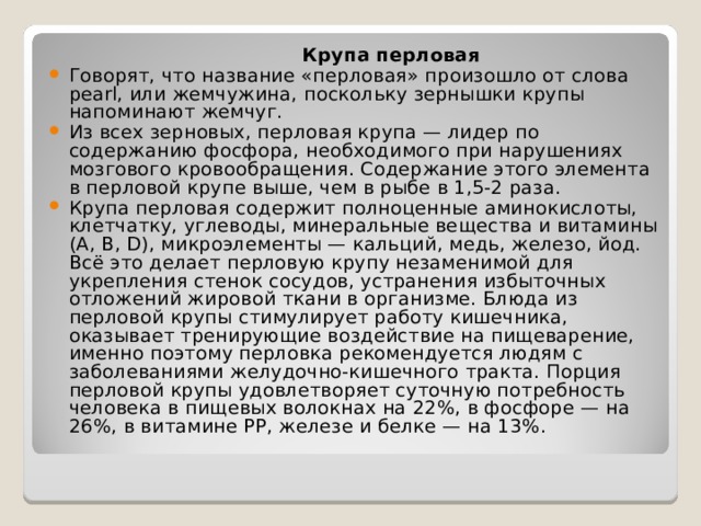  Крупа перловая Говорят, что название «перловая» произошло от слова pearl, или жемчужина, поскольку зернышки крупы напоминают жемчуг. Из всех зерновых, перловая крупа — лидер по содержанию фосфора, необходимого при нарушениях мозгового кровообращения. Содержание этого элемента в перловой крупе выше, чем в рыбе в 1,5-2 раза. Крупа перловая содержит полноценные аминокислоты, клетчатку, углеводы, минеральные вещества и витамины (А, В, D), микроэлементы — кальций, медь, железо, йод. Всё это делает перловую крупу незаменимой для укрепления стенок сосудов, устранения избыточных отложений жировой ткани в организме. Блюда из перловой крупы стимулирует работу кишечника, оказывает тренирующие воздействие на пищеварение, именно поэтому перловка рекомендуется людям с заболеваниями желудочно-кишечного тракта. Порция перловой крупы удовлетворяет суточную потребность человека в пищевых волокнах на 22%, в фосфоре — на 26%, в витамине РР, железе и белке — на 13%. 