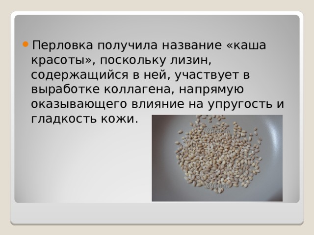 Перловка получила название «каша красоты», поскольку лизин, содержащийся в ней, участвует в выработке коллагена, напрямую оказывающего влияние на упругость и гладкость кожи.    