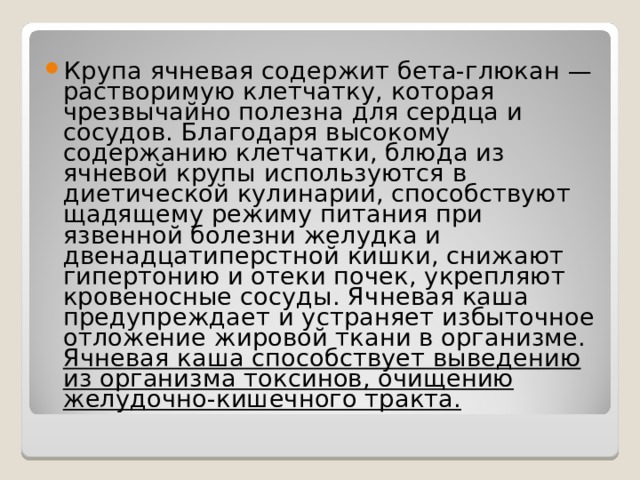 Крупа ячневая содержит бета-глюкан — растворимую клетчатку, которая чрезвычайно полезна для сердца и сосудов. Благодаря высокому содержанию клетчатки, блюда из ячневой крупы используются в диетической кулинарии, способствуют щадящему режиму питания при язвенной болезни желудка и двенадцатиперстной кишки, снижают гипертонию и отеки почек, укрепляют кровеносные сосуды. Ячневая каша предупреждает и устраняет избыточное отложение жировой ткани в организме. Ячневая каша способствует выведению из организма токсинов, очищению желудочно-кишечного тракта. 