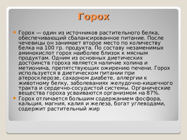 Горох  Горох — один из источников растительного белка, обеспечивающий сбалансированное питание. После чечевицы он занимает второе место по количеству белка на 100 гр. продукта. По составу незаменимых аминокислот горох наиболее близок к мясным продуктам. Одним из основных диетических достоинств гороха является наличие холина и метионина, препятствующих ожирению печени. Горох используется в диетическом питании при атеросклерозе, сахарном диабете, аллергии к животному белку, заболеваниях желудочно-кишечного тракта и сердечно-сосудистой системы. Органические вещества гороха усваиваются организмом на 87%. Горох отличается большим содержанием фосфора, кальция, магния, калия и железа, богат углеводами, содержит растительный жир 