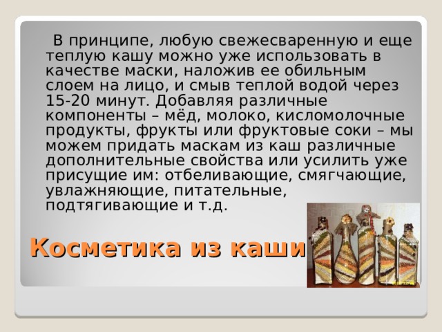  В принципе, любую свежесваренную и еще теплую кашу можно уже использовать в качестве маски, наложив ее обильным слоем на лицо, и смыв теплой водой через 15-20 минут. Добавляя различные компоненты – мёд, молоко, кисломолочные продукты, фрукты или фруктовые соки – мы можем придать маскам из каш различные дополнительные свойства или усилить уже присущие им: отбеливающие, смягчающие, увлажняющие, питательные, подтягивающие и т.д. Косметика из каши   