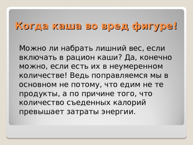 Когда каша во вред фигуре!  Можно ли набрать лишний вес, если включать в рацион каши? Да, конечно можно, если есть их в неумеренном количестве! Ведь поправляемся мы в основном не потому, что едим не те продукты, а по причине того, что количество съеденных калорий превышает затраты энергии. 