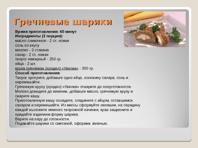 Гречневые шарики   Время приготовления: 40 минут Ингредиенты (3 порции): масло сливочное - 2 ст. ложки соль по вкусу молоко - 2 стакана сахар - 2 ст. ложки творог нежирный - 250 гр. яйца - 2 шт. крупа гречневая (продел) «Увелка» - 200 гр. Способ приготовления: Творог протрите, добавьте одно яйцо, половину сахара, соль и перемешайте. Гречневую крупу (продел) «Увелка» отварите до полуготовности. Молоко доведите до кипения, добавьте масло, гречневую крупу и сварите кашу. Приготовленную кашу охладите, соедините с яйцом, оставшимся сахаром и перемешайте. Из массы сформуйте лепешки, на середину каждой выложите немного творожной начинки, края защипните и придайте изделиям форму шарика. Варите на пару до готовности. Подавайте шарики со сметаной, оформив зеленью. 