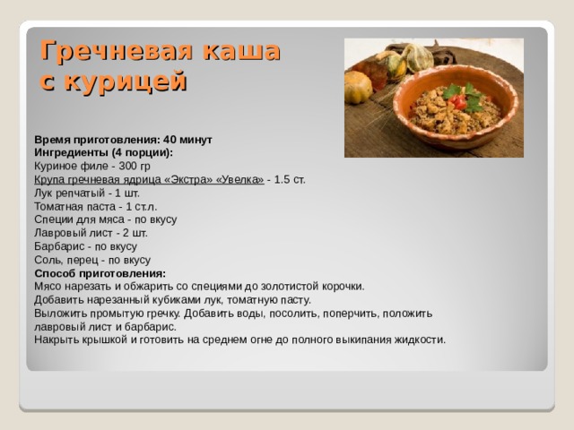 Гречневая каша с курицей   Время приготовления: 40 минут Ингредиенты (4 порции): Куриное филе - 300 гр Крупа гречневая ядрица «Экстра» «Увелка» - 1.5 ст. Лук репчатый - 1 шт. Томатная паста - 1 ст.л. Специи для мяса - по вкусу Лавровый лист - 2 шт. Барбарис - по вкусу Соль, перец - по вкусу Способ приготовления: Мясо нарезать и обжарить со специями до золотистой корочки. Добавить нарезанный кубиками лук, томатную пасту. Выложить промытую гречку. Добавить воды, посолить, поперчить, положить лавровый лист и барбарис. Накрыть крышкой и готовить на среднем огне до полного выкипания жидкости. 