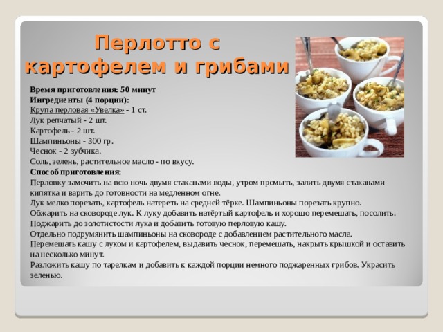Перлотто с картофелем и грибами   Время приготовления: 50 минут Ингредиенты (4 порции): Крупа перловая «Увелка» - 1 ст. Лук репчатый - 2 шт. Картофель - 2 шт. Шампиньоны - 300 гр. Чеснок - 2 зубчика. Соль, зелень, растительное масло - по вкусу. Способ приготовления: Перловку замочить на всю ночь двумя стаканами воды, утром промыть, залить двумя стаканами кипятка и варить до готовности на медленном огне. Лук мелко порезать, картофель натереть на средней тёрке. Шампиньоны порезать крупно. Обжарить на сковороде лук. К луку добавить натёртый картофель и хорошо перемешать, посолить. Поджарить до золотистости лука и добавить готовую перловую кашу. Отдельно подрумянить шампиньоны на сковороде с добавлением растительного масла. Перемешать кашу с луком и картофелем, выдавить чеснок, перемешать, накрыть крышкой и оставить на несколько минут. Разложить кашу по тарелкам и добавить к каждой порции немного поджаренных грибов. Украсить зеленью. 