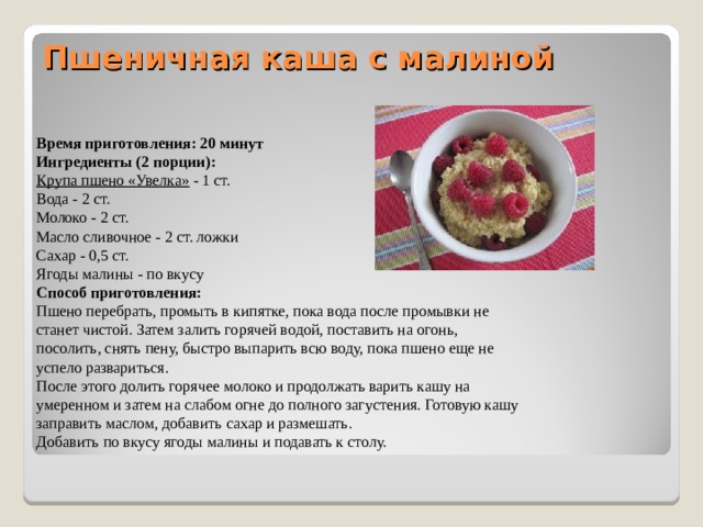 Пшеничная каша с малиной   Время приготовления: 20 минут Ингредиенты (2 порции): Крупа пшено «Увелка» - 1 ст. Вода - 2 ст. Молоко - 2 ст. Масло сливочное - 2 ст. ложки Сахар - 0,5 ст. Ягоды малины - по вкусу Способ приготовления: Пшено перебрать, промыть в кипятке, пока вода после промывки не станет чистой. Затем залить горячей водой, поставить на огонь, посолить, снять пену, быстро выпарить всю воду, пока пшено еще не успело развариться. После этого долить горячее молоко и продолжать варить кашу на умеренном и затем на слабом огне до полного загустения. Готовую кашу заправить маслом, добавить сахар и размешать. Добавить по вкусу ягоды малины и подавать к столу. 