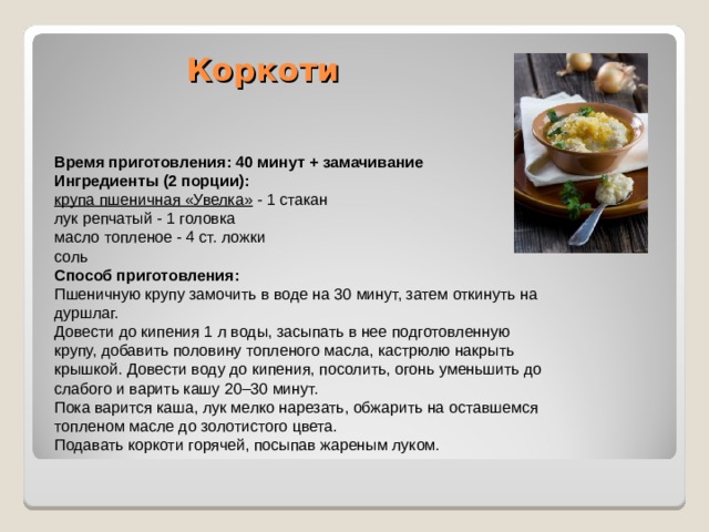 Коркоти   Время приготовления: 40 минут + замачивание Ингредиенты (2 порции): крупа пшеничная «Увелка» - 1 стакан лук репчатый - 1 головка масло топленое - 4 ст. ложки соль Способ приготовления: Пшеничную крупу замочить в воде на 30 минут, затем откинуть на дуршлаг. Довести до кипения 1 л воды, засыпать в нее подготовленную крупу, добавить половину топленого масла, кастрюлю накрыть крышкой. Довести воду до кипения, посолить, огонь уменьшить до слабого и варить кашу 20–30 минут. Пока варится каша, лук мелко нарезать, обжарить на оставшемся топленом масле до золотистого цвета. Подавать коркоти горячей, посыпав жареным луком. 