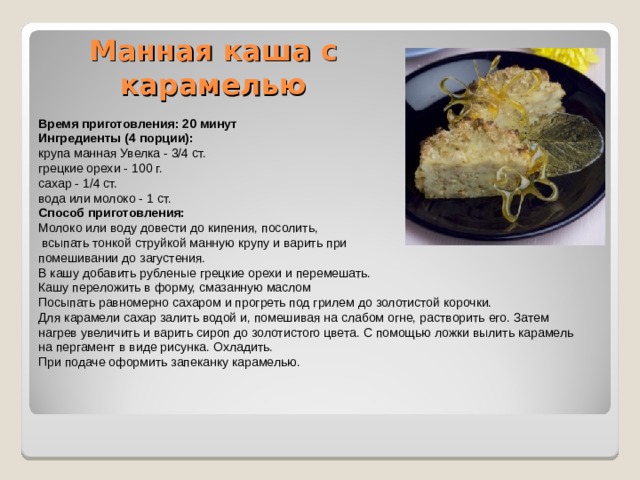 Манная каша с карамелью   Время приготовления: 20 минут Ингредиенты (4 порции): крупа манная Увелка - 3/4 ст. грецкие орехи - 100 г. сахар - 1/4 ст. вода или молоко - 1 ст. Способ приготовления: Молоко или воду довести до кипения, посолить,  всыпать тонкой струйкой манную крупу и варить при помешивании до загустения. В кашу добавить рубленые грецкие орехи и перемешать. Кашу переложить в форму, смазанную маслом Посыпать равномерно сахаром и прогреть под грилем до золотистой корочки. Для карамели сахар залить водой и, помешивая на слабом огне, растворить его. Затем нагрев увеличить и варить сироп до золотистого цвета. С помощью ложки вылить карамель на пергамент в виде рисунка. Охладить. При подаче оформить запеканку карамелью. 