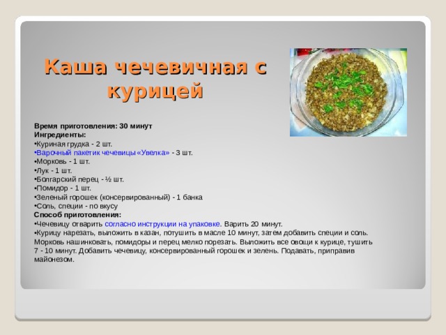 Каша чечевичная с курицей Время приготовления: 30 минут Ингредиенты: Куриная грудка - 2 шт. Варочный пакетик чечевицы «Увелка» - 3 шт. Морковь - 1 шт. Лук - 1 шт. Болгарский перец - ½ шт. Помидор - 1 шт. Зеленый горошек (консервированный) - 1 банка Соль, специи - по вкусу Способ приготовления: Чечевицу отварить согласно инструкции на упаковке . Варить 20 минут. Курицу нарезать, выложить в казан, потушить в масле 10 минут, затем добавить специи и соль. Морковь нашинковать, помидоры и перец мелко порезать. Выложить все овощи к курице, тушить 7 - 10 минут. Добавить чечевицу, консервированный горошек и зелень. Подавать, приправив майонезом. 