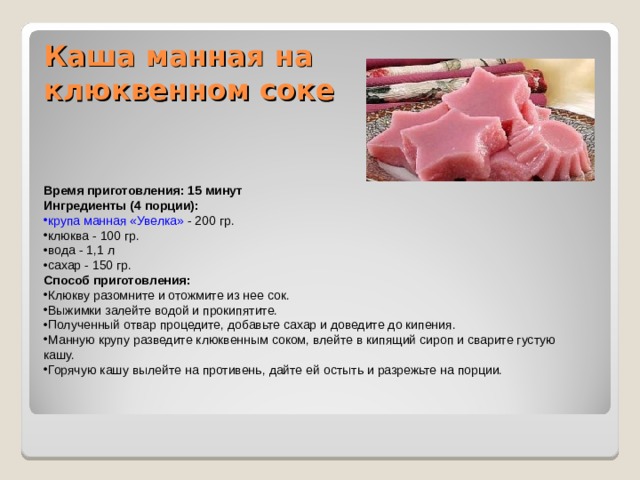 Каша манная на клюквенном соке   Время приготовления: 15 минут Ингредиенты (4 порции): крупа манная «Увелка» - 200 гр. клюква - 100 гр. вода - 1,1 л сахар - 150 гр. Способ приготовления: Клюкву разомните и отожмите из нее сок. Выжимки залейте водой и прокипятите. Полученный отвар процедите, добавьте сахар и доведите до кипения. Манную крупу разведите клюквенным соком, влейте в кипящий сироп и сварите густую кашу. Горячую кашу вылейте на противень, дайте ей остыть и разрежьте на порции. 
