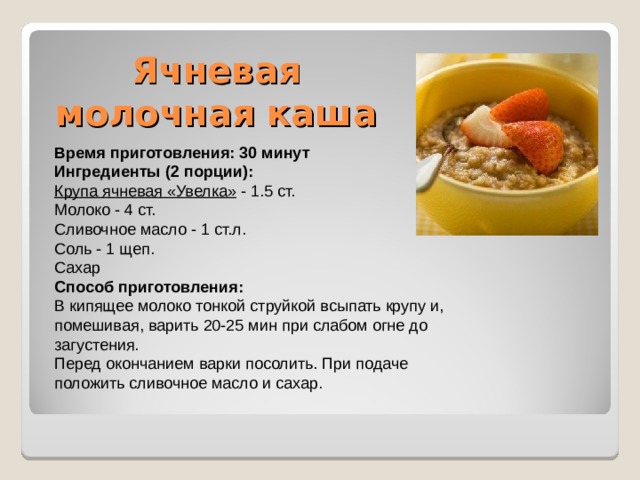 Ячневая молочная каша   Время приготовления: 30 минут Ингредиенты (2 порции): Крупа ячневая «Увелка» - 1.5 ст. Молоко - 4 ст. Сливочное масло - 1 ст.л. Соль - 1 щеп. Сахар Способ приготовления: В кипящее молоко тонкой струйкой всыпать крупу и, помешивая, варить 20-25 мин при слабом огне до загустения. Перед окончанием варки посолить. При подаче положить сливочное масло и сахар. 