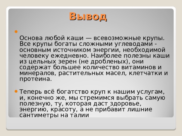 Вывод  Основа любой каши — всевозможные крупы. Все крупы богаты сложными углеводами - основным источником энергии, необходимой человеку ежедневно. Наиболее полезны каши из цельных зерен (не дробленых), они содержат большее количество витаминов и минералов, растительных масел, клетчатки и протеина. Теперь всё богатство круп к нашим услугам, и, конечно же, мы стремимся выбрать самую полезную, ту, которая даст здоровье, энергию, красоту, а не прибавит лишние сантиметры на талии 