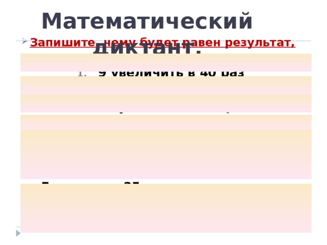 Математический диктант. Запишите, чему будет равен результат, если :  9 увеличить в 40 раз 5 увеличить в 80 раз 640 уменьшить в 8 раз 250 уменьшить в 5 раз – Я задумала число, если его увеличить в 6 раз, то получится 120. Какое число я задумала? - Если число 25 увеличить в несколько раз, то получится 250. Во сколько раз нужно увеличить число?  