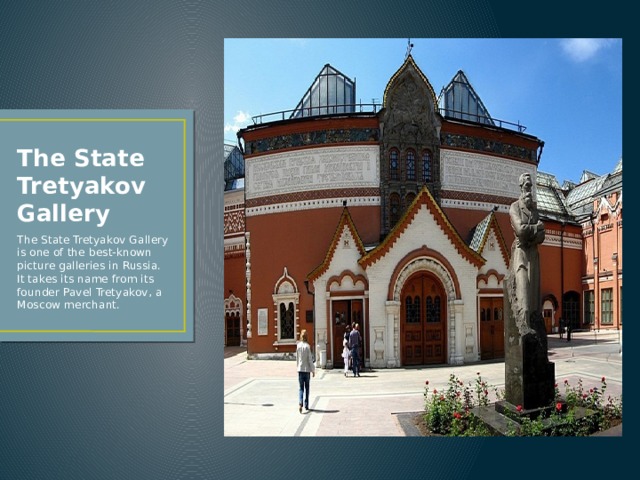 The State Tretyakov Gallery The State Tretyakov Gallery is one of the best-known picture galleries in Russia. It takes its name from its founder Pavel Tretyakov, a Moscow merchant. 