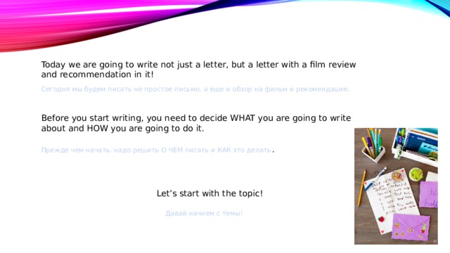 Today we are going to write not just a letter, but a letter with a film review and recommendation in it! Сегодня мы будем писать не простое письмо, а еще и обзор на фильм и рекомендацию. Before you start writing, you need to decide WHAT you are going to write about and HOW you are going to do it. Прежде чем начать, надо решить О ЧЕМ писать и КАК это делать . Let’s start with the topic! Давай начнем с темы! 