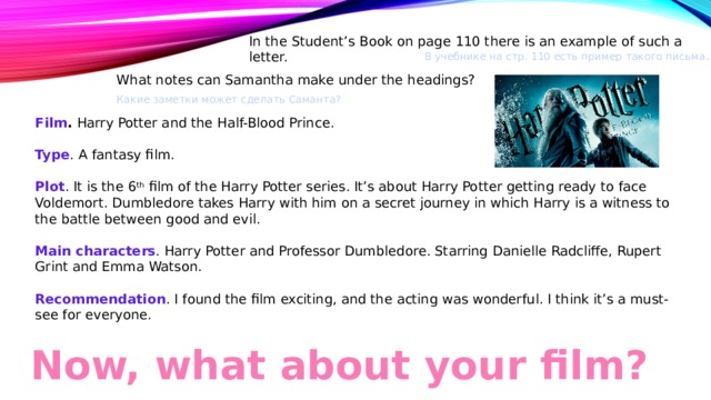 In the Student’s Book on page 110 there is an example of such a letter. В учебнике на стр. 110 есть пример такого письма . What notes can Samantha make under the headings? Какие заметки может сделать Саманта? Film . Harry Potter and the Half-Blood Prince. Type . A fantasy film. Plot . It is the 6 th film of the Harry Potter series. It’s about Harry Potter getting ready to face Voldemort. Dumbledore takes Harry with him on a secret journey in which Harry is a witness to the battle between good and evil. Main characters . Harry Potter and Professor Dumbledore. Starring Danielle Radcliffe, Rupert Grint and Emma Watson. Recommendation . I found the film exciting, and the acting was wonderful. I think it’s a must-see for everyone. Now, what about your film? 