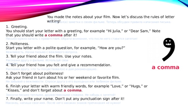 You made the notes about your film. Now let’s discuss the rules of letter writing! Ты сделал(а) заметки о своем фильме. Теперь обсудим правила написания письма. Greeting. You should start your letter with a greeting, for example “Hi Julia,” or “Dear Sam,” Note that you should write a comma after it! 2. Politeness. Start you letter with a polite question, for example, “How are you?” 3. Tell your friend about the film. Use your notes. 4. Tell your friend how you felt and give a recommendation. 5. Don’t forget about politeness! Ask your friend in turn about his or her weekend or favorite film. 6. Finish your letter with warm friendly words, for example “Love,” or “Hugs,” or “Kisses,” and don’t forget about a comma . 7. Finally, write your name. Don’t put any punctuation sign after it! Письмо нужно начать с приветствия. Обрати внимание, что после него ставится запятая! Вежливость. Начни письмо с вежливого вопроса. Расскажи другу о фильме. Используй свои заметки. a comma Расскажи другу, что ты почувствовал(а) и дай рекомендацию. Не забывай о вежливости. Спроси друга о его выходных или любимом фильме. Закончи письмо теплыми, дружественными словами. Не забудь о запятой! Наконец, напиши свое имя. После него никаких знаков препинания не нужно! 