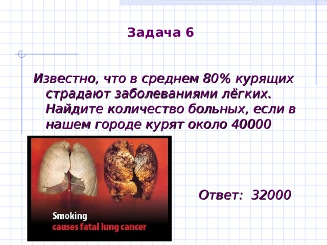 Задача 6 Известно, что в среднем 80 % курящих страдают заболеваниями лёгких. Найдите количество больных, если в нашем городе курят около 40000 человек.    Ответ : 32000 
