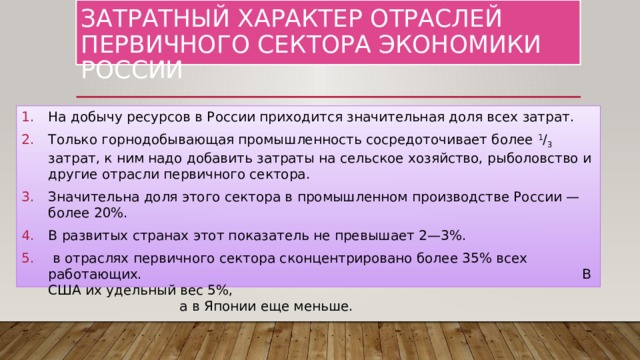 Затратный характер отраслей первичного сектора экономики России На добычу ресурсов в России приходится значительная доля всех затрат. Только горнодобывающая промышленность сосредоточивает более 1 / 3 затрат, к ним надо добавить затраты на сельское хозяйство, рыболовство и другие отрасли первичного сектора. Значительна доля этого сектора в промышленном производстве России — более 20%. В развитых странах этот показатель не превышает 2—3%.  в отраслях первичного сектора сконцентрировано более 35% всех работающих. В США их удельный вес 5%, а в Японии еще меньше. 