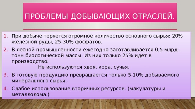  Проблемы добывающих отраслей.   При добыче теряется огромное количество основного сырья: 20% железной руды, 25-30% фосфатов. В лесной промышленности ежегодно заготавливается 0,5 млрд . тонн биологической массы. Из них только 25% идет в производство. Не используются хвоя, кора, сучья. В готовую продукцию превращается только 5-10% добываемого минерального сырья. Слабое использование вторичных ресурсов. (макулатуры и металлолома.) 