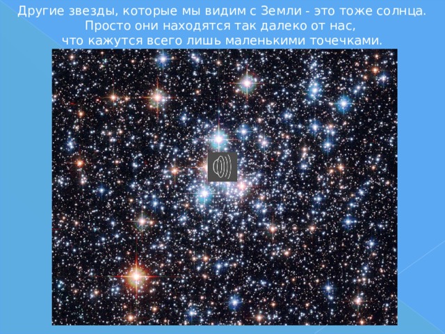 Другие звезды, которые мы видим с Земли - это тоже солнца. Просто они находятся так далеко от нас,  что кажутся всего лишь маленькими точечками. 