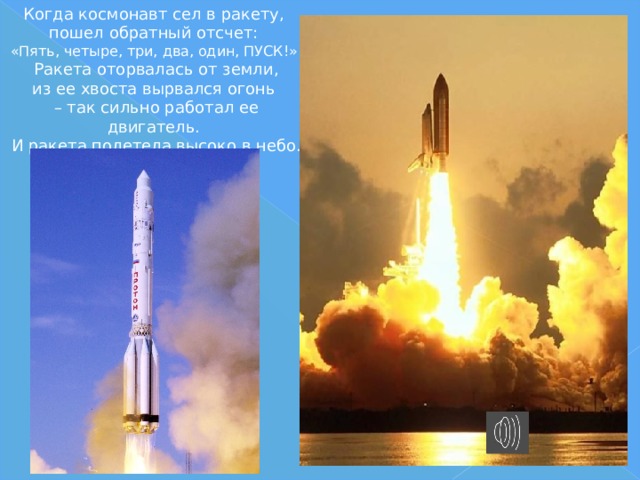 Когда космонавт сел в ракету,  пошел обратный отсчет:  «Пять, четыре, три, два, один, ПУСК!».  Ракета оторвалась от земли,  из ее хвоста вырвался огонь  – так сильно работал ее двигатель.  И ракета полетела высоко в небо. 