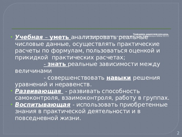        Триединая дидактическая цель  (из Кодификатора требований к уровню подготовки выпускников и Спецификации КИМов 2017г) :   Учебная  – уметь анализировать реальные числовые данные, осуществлять практические расчеты по формулам, пользоваться оценкой и прикидкой практических расчетах;  - знать реальные зависимости между величинами  - совершенствовать навыки  решения уравнений и неравенств. Развивающая  - развивать способность самоконтроля, взаимоконтроля, работу в группах. Воспитывающая  - использовать приобретенные знания в практической деятельности и в повседневной жизни.  