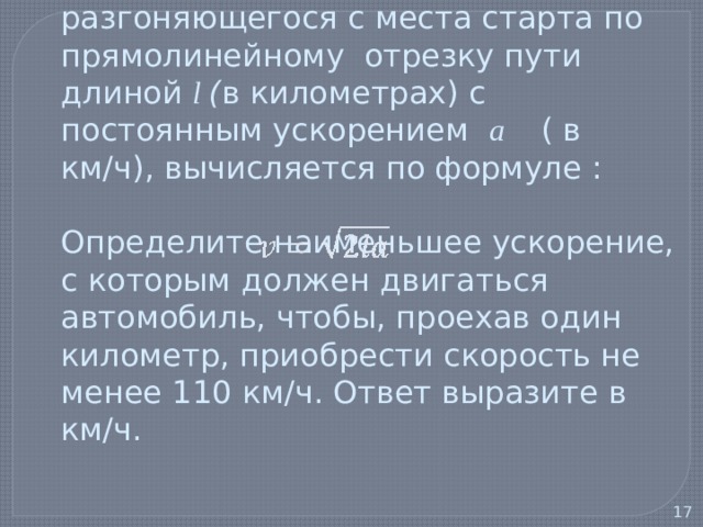  5) Скорость автомобиля, разгоняющегося с места старта по прямолинейному отрезку пути длиной l ( в километрах) с постоянным ускорением a   ( в км/ч), вычисляется по формуле :   Определите наименьшее ускорение, с которым должен двигаться автомобиль, чтобы, проехав один километр, приобрести скорость не менее 110 км/ч. Ответ выразите в км/ч.   