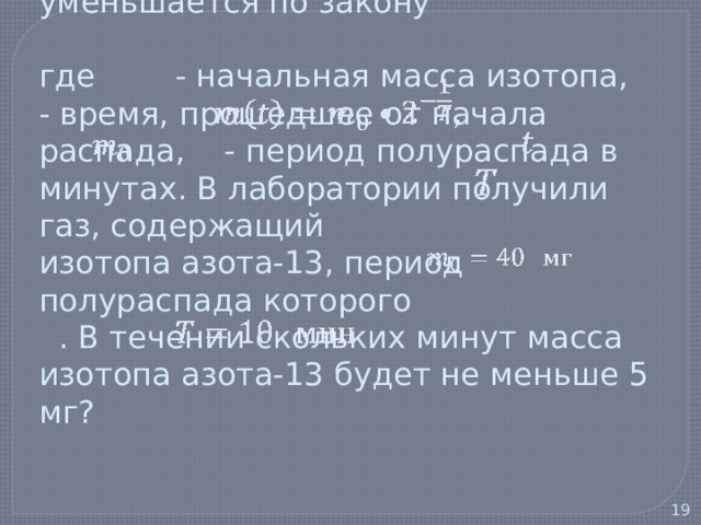   6) В ходе распада радиоактивного изотопа его масса уменьшается по закону   где - начальная масса изотопа, - время, прошедшее от начала распада, - период полураспада в минутах. В лаборатории получили газ, содержащий изотопа азота-13, период полураспада которого . В течении скольких минут масса изотопа азота-13 будет не меньше 5 мг?      