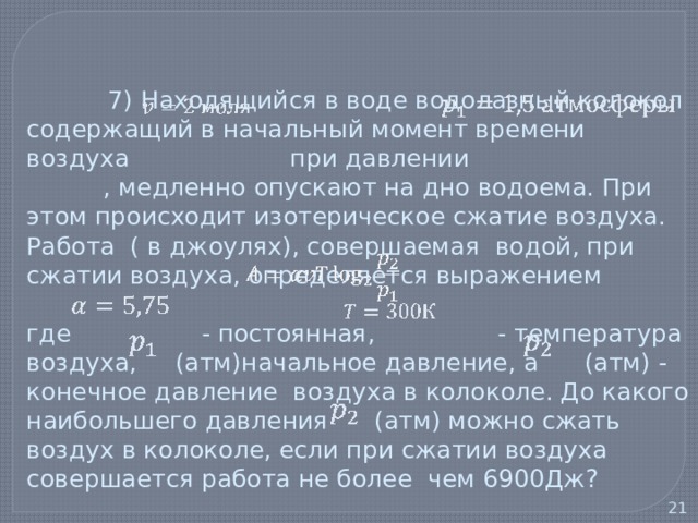   7) Находящийся в воде водолазный колокол содержащий в начальный момент времени воздуха при давлении , медленно опускают на дно водоема. При этом происходит изотерическое сжатие воздуха. Работа ( в джоулях), совершаемая водой, при сжатии воздуха, определяется выражением   где - постоянная, - температура воздуха, (атм)начальное давление, а (атм) - конечное давление воздуха в колоколе. До какого наибольшего давления (атм) можно сжать воздух в колоколе, если при сжатии воздуха совершается работа не более чем 6900Дж?   