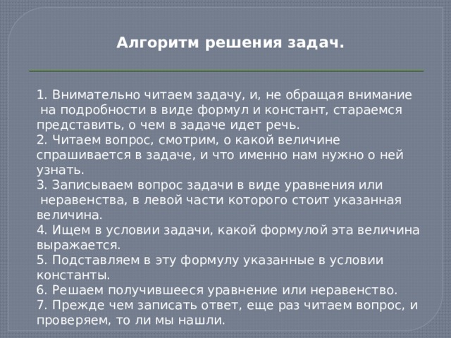 Алгоритм решения задач.   1. Внимательно читаем задачу, и, не обращая внимание  на подробности в виде формул и констант, стараемся представить, о чем в задаче идет речь. 2. Читаем вопрос, смотрим, о какой величине спрашивается в задаче, и что именно нам нужно о ней узнать. 3. Записываем вопрос задачи в виде уравнения или  неравенства, в левой части которого стоит указанная величина. 4. Ищем в условии задачи, какой формулой эта величина выражается. 5. Подставляем в эту формулу указанные в условии константы. 6. Решаем получившееся уравнение или неравенство. 7. Прежде чем записать ответ, еще раз читаем вопрос, и проверяем, то ли мы нашли. 