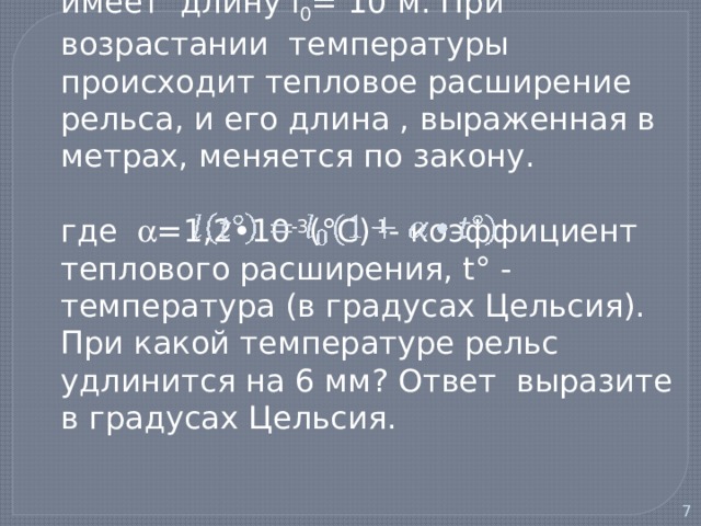  1) При температуре 0° С рельс имеет длину l 0 = 10 м. При возрастании температуры происходит тепловое расширение рельса, и его длина , выраженная в метрах, меняется по закону.   где  =1,2•10 -3 (°С) -1 - коэффициент теплового расширения, t° - температура (в градусах Цельсия). При какой температуре рельс удлинится на 6 мм? Ответ выразите в градусах Цельсия.   