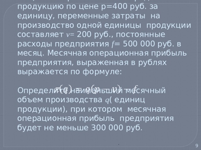  2) Некоторая компания продает свою продукцию по цене р=400 руб. за единицу, переменные затраты на производство одной единицы продукции составляет v= 200 руб., постоянные расходы предприятия f = 500 000 руб. в месяц. Месячная операционная прибыль предприятия, выраженная в рублях выражается по формуле:   Определите наименьший месячный объем производства q ( единиц продукции), при котором месячная операционная прибыль предприятия будет не меньше 300 000 руб. .   