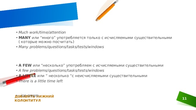 Much work/time/attention MANY  или “много” употребляется только с исчисляемыми существительными ( которые можно посчитать) Many problems/questions/tasks/tests/windows A FEW  или “несколько” употребляем с исчисляемыми существительными A few problems/questions/tasks/tests/windows A LITTLE  или “ несколько “с неисчисляемыми существительными There is a little time left , ice cream. ДОБАВИТЬ НИЖНИЙ КОЛОНТИТУЛ 1 