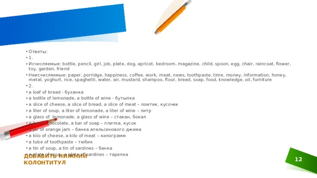 Ответы: 1. Исчисляемые: bottle, pencil, girl, job, plate, dog, apricot, bedroom, magazine, child, spoon, egg, chair, raincoat, flower, toy, garden, friend Неисчисляемые: paper, porridge, happiness, coffee, work, meat, news, toothpaste, time, money, information, honey, metal, yoghurt, rice, spaghetti, water, air, mustard, shampoo, flour, bread, soap, food, knowledge, oil, furniture 2. a loaf of bread - буханка a bottle of lemonade, a bottle of wine - бутылка a slice of cheese, a slice of bread, a slice of meat – ломтик, кусочек a liter of soup, a liter of lemonade, a liter of wine – литр a glass of  lemonade, a glass of wine – стакан, бокал a bar of chocolate, a bar of soap – плитка, кусок a jar of orange jam – банка апельсинового джема a kilo of cheese, a kilo of meat – килограмм a tube of toothpaste – тюбик a tin of soup, a tin of sardines – банка a plate of soup, a plate of sardines – тарелка ДОБАВИТЬ НИЖНИЙ КОЛОНТИТУЛ 1 