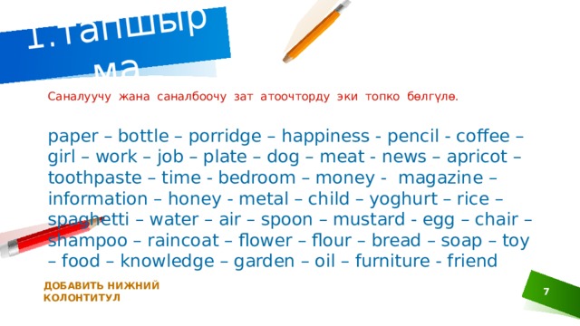1.тапшырма  Саналуучу жана саналбоочу зат атоочторду эки топко бөлгүлө. paper – bottle – porridge – happiness - pencil - coffee – girl – work – job – plate – dog – meat - news – apricot – toothpaste – time - bedroom – money -  magazine – information – honey - metal – child – yoghurt – rice – spaghetti – water – air – spoon – mustard - egg – chair – shampoo – raincoat – flower – flour – bread – soap – toy – food – knowledge – garden – oil – furniture - friend ДОБАВИТЬ НИЖНИЙ КОЛОНТИТУЛ 1 
