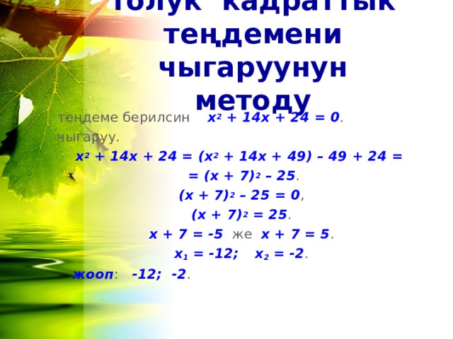 толук кадраттык теңдемени чыгаруунун методу теңдеме берилсин х 2 + 14 x + 24 = 0 . чыгаруу. х 2 + 14 x + 24 = (х 2 + 14 x + 49) – 49 + 24  =  = (х + 7) 2 – 25 . (х + 7) 2 – 25 = 0 , (х + 7) 2 = 25 . х + 7 = -5 же х + 7 = 5 . х 1 = -12;  х 2 = -2 .  жооп : -12; -2 .  