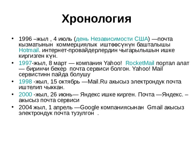 Хронология 1996 –жыл , 4 июль ( день Независимости   США ) —почта кызматынын коммерциялык иштөөсүнүн башталышы   Hotmail . интернет-провайдерлердин чыгарылышын ишке киргизген күн. 1997 -жыл, 8 март — компания Yahoo!   RocketMail  портал алат— биринчи бекер почта сервиси болгон. Yahoo! Mail сервистинн пайда болушу 1998 -жыл, 15 октябрь —Mail.Ru акысыз электрондук почта иштелип чыккан. 2000 -жыл, 26 июнь— Яндекс ишке кирген. Почта —Яндекс. – акысыз почта сервиси 2004 жыл, 1 апрель —Google компаниясынан Gmail акысыз электрондук почта тузулгон  .  