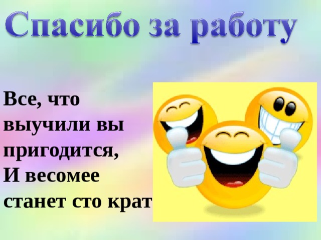 Все, что выучили вы пригодится, И весомее станет сто крат 