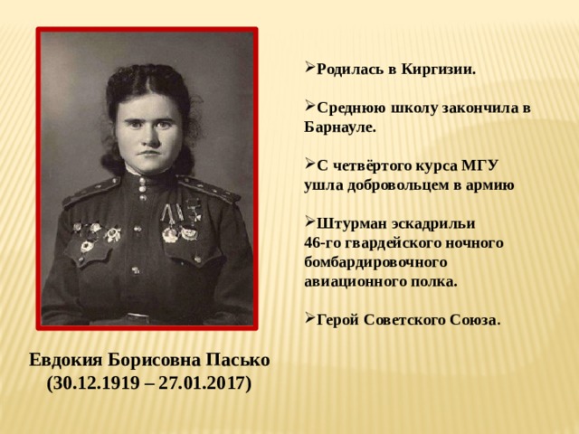 Родилась в Киргизии.  Среднюю школу закончила в Барнауле.  С четвёртого курса МГУ ушла добровольцем в армию  Штурман эскадрильи 46-го гвардейского ночного бомбардировочного авиационного полка.  Герой Советского Союза .  Евдокия Борисовна Пасько (30.12.1919 – 27.01.2017)
