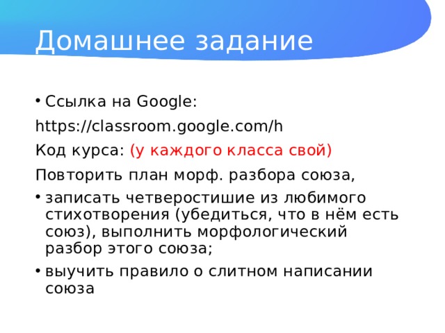 Домашнее задание Ссылка на Google: https://classroom.google.com/h Код курса: (у каждого класса свой) Повторить план морф. разбора союза, записать четверостишие из любимого стихотворения (убедиться, что в нём есть союз), выполнить морфологический разбор этого союза; выучить правило о слитном написании союза 