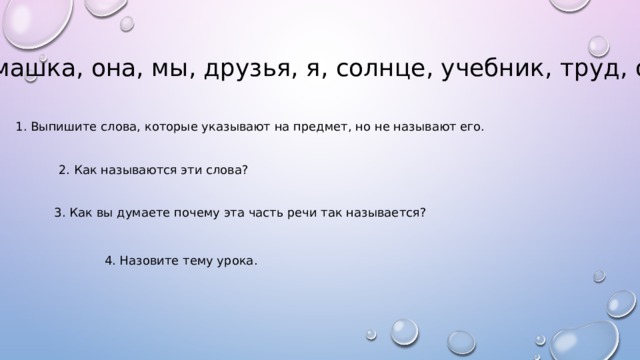 Ромашка, она, мы, друзья, я, солнце, учебник, труд, оно. 1. Выпишите слова, которые указывают на предмет, но не называют его. 2. Как называются эти слова? 3. Как вы думаете почему эта часть речи так называется? 4. Назовите тему урока. 