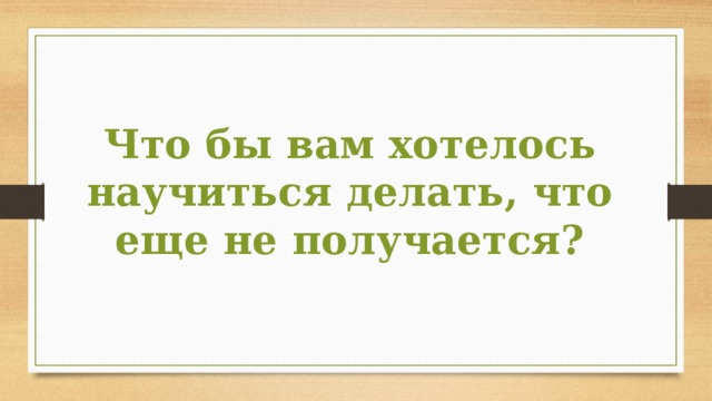 Что бы вам хотелось научиться делать, что еще не получается? 