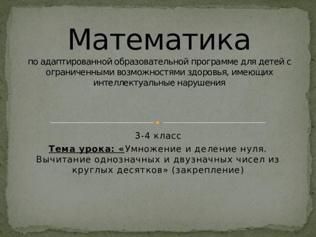 Математика  по адаптированной образовательной программе для детей с ограниченными возможностями здоровья, имеющих интеллектуальные нарушения 3-4 класс Тема урока: « Умножение и деление нуля. Вычитание однозначных и двузначных чисел из круглых десятков» (закрепление) 