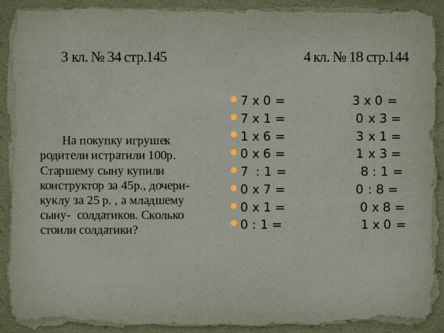  3 кл. № 34 стр.145 4 кл. № 18 стр.144   На покупку игрушек родители истратили 100р. Старшему сыну купили конструктор за 45р., дочери- куклу за 25 р. , а младшему сыну- солдатиков. Сколько стоили солдатики? 7 x 0 = 3 x 0 = 7 x 1 = 0 x 3 = 1 x 6 = 3 x 1 = 0 x 6 = 1 x 3 = 7 : 1 = 8 : 1 = 0 x 7 = 0 : 8 = 0 x 1 = 0 x 8 = 0 : 1 = 1 x 0 = 