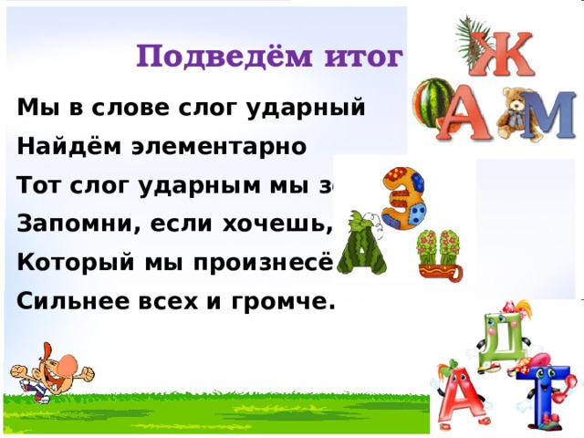 Подведём итог Мы в слове слог ударный Найдём элементарно Тот слог ударным мы зовём, Запомни, если хочешь, Который мы произнесём Сильнее всех и громче. 